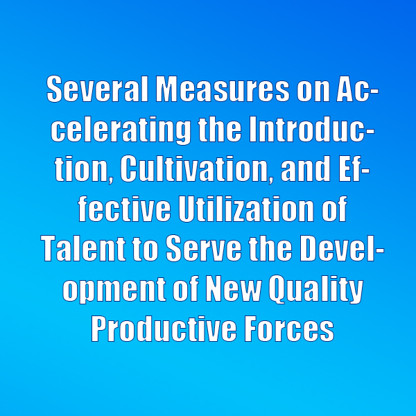 Several Measures on Accelerating the Introduction, Cultivation, and Effective Utilization of Talent to Serve the Development of New Quality Productive Forces
